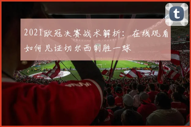 2021欧冠决赛战术解析：在线观看如何见证切尔西制胜一球