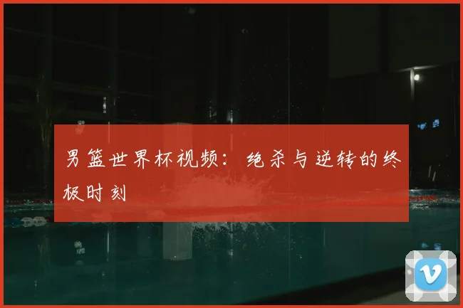 男篮世界杯视频:绝杀与逆转的终极时刻