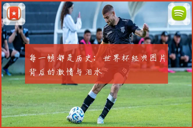 每一帧都是历史:世界杯经典图片背后的激情与泪水