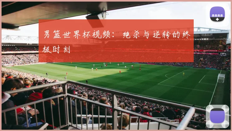 男篮世界杯视频:绝杀与逆转的终极时刻