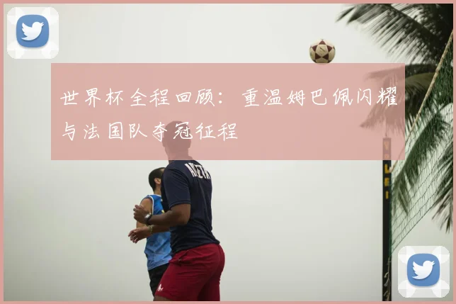 世界杯全程回顾:重温姆巴佩闪耀与法国队夺冠征程