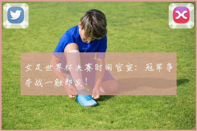 女足世界杯决赛时间官宣：冠军争夺战一触即发！