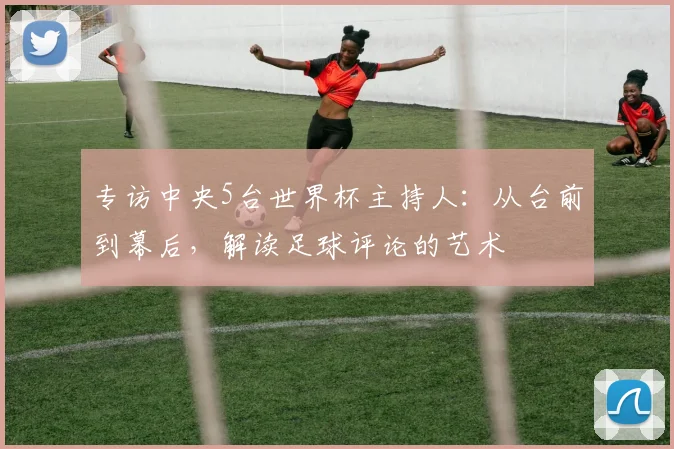 专访中央5台世界杯主持人:从台前到幕后,解读足球评论的艺术