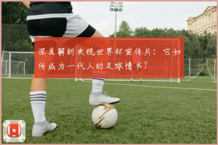 深度解析央视世界杯宣传片:它如何成为一代人的足球情书?