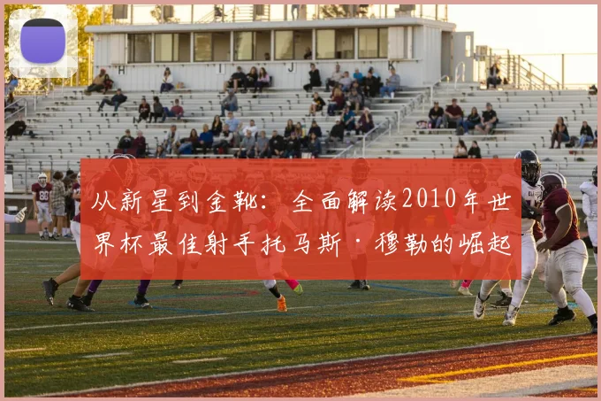 从新星到金靴:全面解读2010年世界杯最佳射手托马斯·穆勒的崛起密码