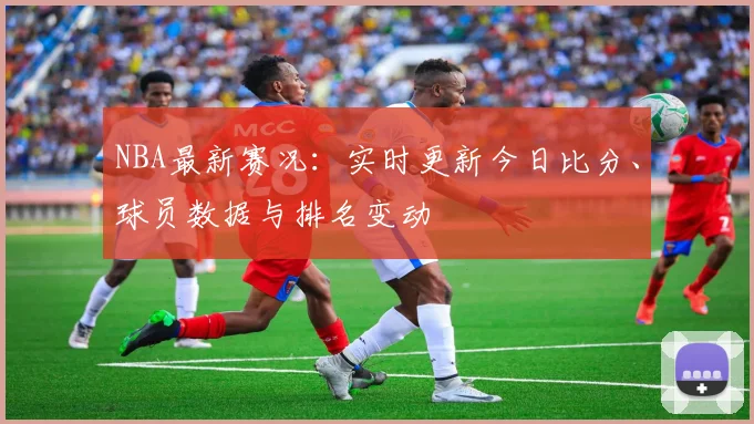 NBA最新赛况：实时更新今日比分、球员数据与排名变动