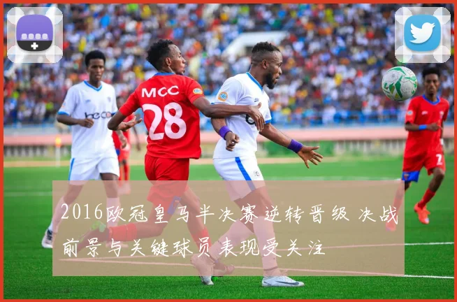 2016欧冠皇马半决赛逆转晋级 决战前景与关键球员表现受关注