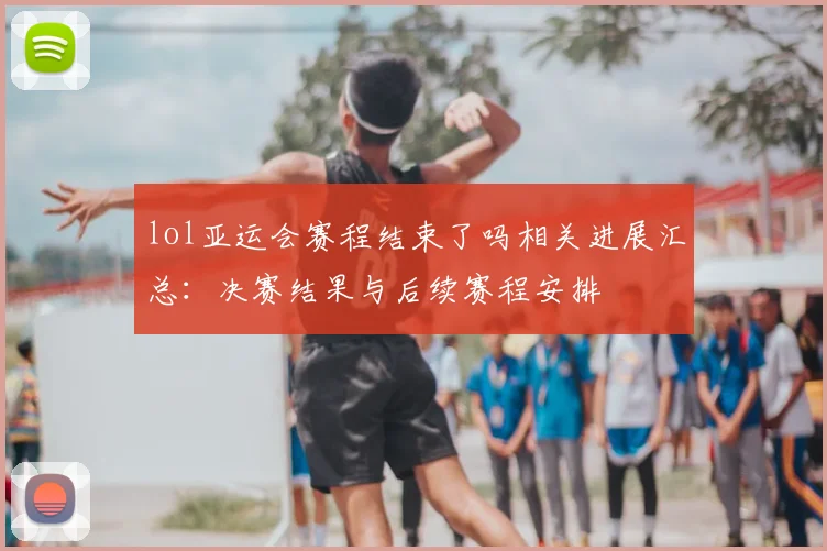 lol亚运会赛程结束了吗相关进展汇总：决赛结果与后续赛程安排