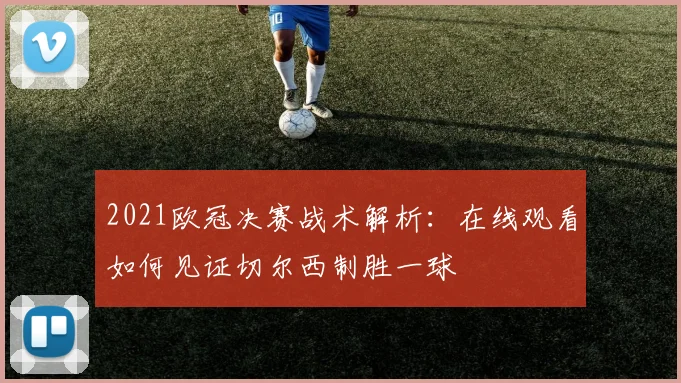 2021欧冠决赛战术解析：在线观看如何见证切尔西制胜一球