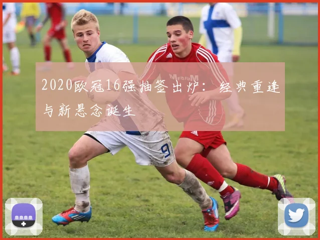 2020欧冠16强抽签出炉：经典重逢与新悬念诞生