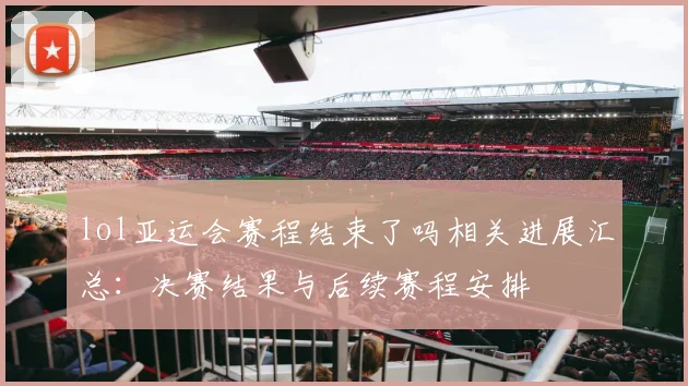 lol亚运会赛程结束了吗相关进展汇总：决赛结果与后续赛程安排