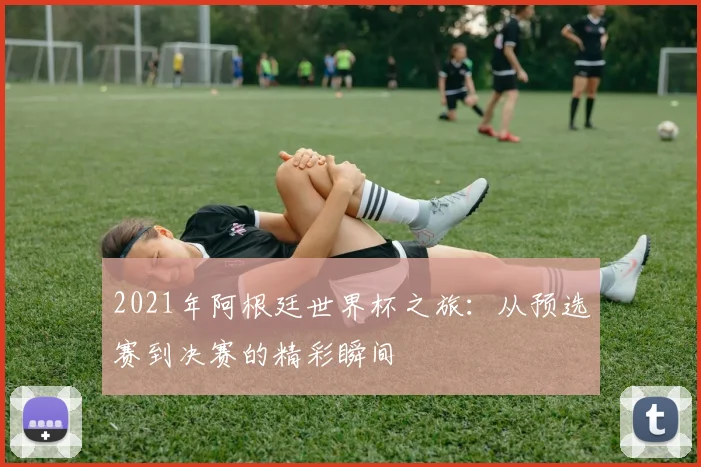 2021年阿根廷世界杯之旅：从预选赛到决赛的精彩瞬间