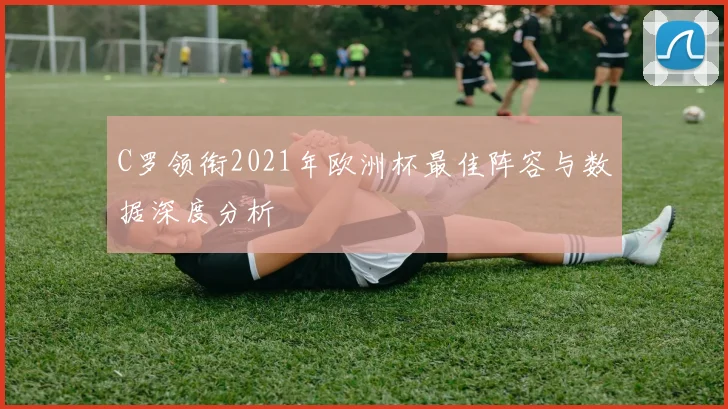 C罗领衔2021年欧洲杯最佳阵容与数据深度分析