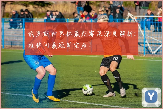 俄罗斯世界杯最新赛果深度解析：谁将问鼎冠军宝座？